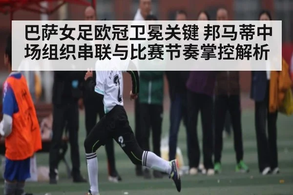 巴萨女足欧冠卫冕关键 邦马蒂中场组织串联与比赛节奏掌控解析